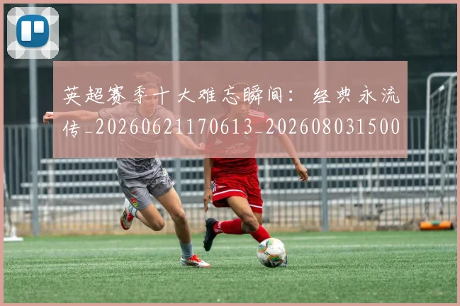 英超赛季十大难忘瞬间：经典永流传_20260621170613_20260803150054