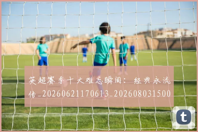 英超赛季十大难忘瞬间：经典永流传_20260621170613_20260803150054